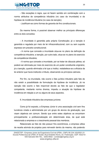 39
- São exceções à regra, que só fazem sentido em combinação com a
norma atributiva de competência tributária (no caso da imunidade) e da
hipótese de incidência tributária (no caso da isenção);
- Justificam-se como formas de garantia de fins constitucionais.
Da mesma forma, é possível observar melhor as principais diferenças
entre os dois conceitos:
- A imunidade é garantida pela própria Constituição; já a isenção é
garantida e regulada por meio de lei infraconstitucional, com ou sem suporte
expresso em preceito constitucional;
- A norma que concede a imunidade situa-se no plano da definição da
competência tributária; a isenção, por outro lado, situa-se no plano do exercício
da competência tributária;
- A norma que concede a imunidade, por se tratar de cláusula pétrea, só
poderá ser eliminada por meio do exercício de um poder constituinte originário;
já a isenção, quando eliminada a lei que a institui, restabelece-se a eficácia da
lei anterior que havia instituído o tributo, observando os princípios cabíveis;
Por fim, na imunidade, não ocorre o fato jurídico tributário pelo fato de
não existir a possibilidade de formulação da hipótese de incidência. Já na
isenção não ocorre o fato imponível devido ao fato de que o legislador
competente, mediante norma diversa, impediu a atuação da hipótese de
incidência em relação a um ou alguns de seus aspectos.
6. Imunidade tributária das empresas juniores
Como já foi exposto, a Empresa Júnior é uma associação civil sem fins
lucrativos criada e administrada por um grupo de alunos da graduação, que
visam objetivos em comum. Sendo que entre estes objetivos se encontram
principalmente: a profissionalização em determinada área, da qual está
relacionada a empresa e o crescimento pessoal dos membros.
Relacionado ao fato de não possuir fins econômicos, a empresa utiliza
da receita advinda de projetos para reinvestir dentro da mesma, não podendo
 