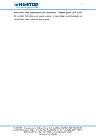 4
profissionais com competência para administrar. Também ganha valor diante
do mercado financeiro, pois busca entender e sistematizar a administração do
capital, fator essencial na economia atual.
 