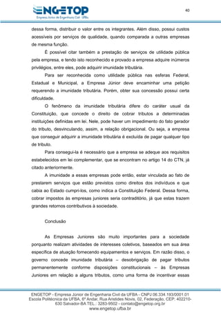 40
dessa forma, distribuir o valor entre os integrantes. Além disso, possui custos
acessíveis por serviços de qualidade, quando comparada a outras empresas
de mesma função.
É possível citar também a prestação de serviços de utilidade pública
pela empresa, e tendo isto reconhecido e provado a empresa adquire inúmeros
privilégios, entre eles, pode adquirir imunidade tributária.
Para ser reconhecida como utilidade pública nas esferas Federal,
Estadual e Municipal, a Empresa Júnior deve encaminhar uma petição
requerendo a imunidade tributária. Porém, obter sua concessão possui certa
dificuldade.
O fenômeno da imunidade tributária difere do caráter usual da
Constituição, que concede o direito de cobrar tributos a determinadas
instituições definidas em lei. Nele, pode haver um impedimento do fato gerador
do tributo, desvinculando, assim, a relação obrigacional. Ou seja, a empresa
que conseguir adquirir a imunidade tributária é excluída de pagar qualquer tipo
de tributo.
Para consegui-la é necessário que a empresa se adeque aos requisitos
estabelecidos em lei complementar, que se encontram no artigo 14 do CTN, já
citado anteriormente.
A imunidade a essas empresas pode então, estar vinculada ao fato de
prestarem serviços que estão previstos como direitos dos indivíduos e que
cabia ao Estado cumpri-los, como indica a Constituição Federal. Dessa forma,
cobrar impostos às empresas juniores seria contraditório, já que estas trazem
grandes retornos contributivos à sociedade.
Conclusão
As Empresas Juniores são muito importantes para a sociedade
porquanto realizam atividades de interesses coletivos, baseados em sua área
específica de atuação fornecendo equipamentos e serviços. Em razão disso, o
governo concede imunidade tributária – desobrigação de pagar tributos
permanentemente conforme disposições constitucionais – às Empresas
Juniores em relação a alguns tributos, como uma forma de incentivar essas
 