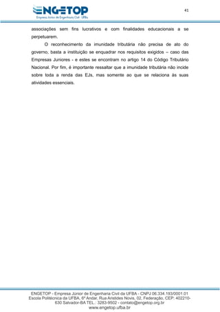 41
associações sem fins lucrativos e com finalidades educacionais a se
perpetuarem.
O reconhecimento da imunidade tributária não precisa de ato do
governo, basta a instituição se enquadrar nos requisitos exigidos – caso das
Empresas Juniores - e estes se encontram no artigo 14 do Código Tributário
Nacional. Por fim, é importante ressaltar que a imunidade tributária não incide
sobre toda a renda das EJs, mas somente ao que se relaciona às suas
atividades essenciais.
 