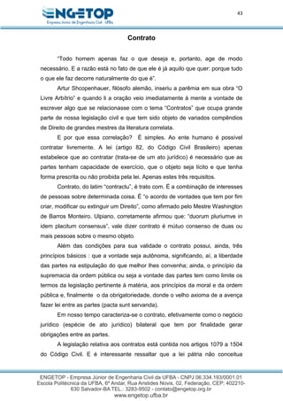 43
Contrato
“Todo homem apenas faz o que deseja e, portanto, age de modo
necessário. E a razão está no fato de que ele é já aquilo que quer: porque tudo
o que ele faz decorre naturalmente do que é”.
Artur Shcopenhauer, filósofo alemão, inseriu a parêmia em sua obra “O
Livre Arbítrio” e quando li a oração veio imediatamente à mente a vontade de
escrever algo que se relacionasse com o tema “Contratos” que ocupa grande
parte de nossa legislação civil e que tem sido objeto de variados compêndios
de Direito de grandes mestres da literatura correlata.
E por que essa correlação? É simples. Ao ente humano é possível
contratar livremente. A lei (artigo 82, do Código Civil Brasileiro) apenas
estabelece que ao contratar (trata-se de um ato jurídico) é necessário que as
partes tenham capacidade de exercício, que o objeto seja lícito e que tenha
forma prescrita ou não proibida pela lei. Apenas estes três requisitos.
Contrato, do latim “contractu”, é trato com. É a combinação de interesses
de pessoas sobre determinada coisa. É “o acordo de vontades que tem por fim
criar, modificar ou extinguir um Direito”, como afirmado pelo Mestre Washington
de Barros Monteiro. Ulpiano, corretamente afirmou que: “duorum pluriumve in
idem placitum consensus”, vale dizer contrato é mútuo consenso de duas ou
mais pessoas sobre o mesmo objeto.
Além das condições para sua validade o contrato possui, ainda, três
princípios básicos : que a vontade seja autônoma, significando, aí, a liberdade
das partes na estipulação do que melhor lhes convenha; ainda, o princípio da
supremacia da ordem pública ou seja a vontade das partes tem como limite os
termos da legislação pertinente à matéria, aos princípios da moral e da ordem
pública e, finalmente o da obrigatoriedade, donde o velho axioma de a avença
fazer lei entre as partes (pacta sunt servanda).
Em nosso tempo caracteriza-se o contrato, efetivamente como o negócio
jurídico (espécie de ato jurídico) bilateral que tem por finalidade gerar
obrigações entre as partes.
A legislação relativa aos contratos está contida nos artigos 1079 a 1504
do Código Civil. E é interessante ressaltar que a lei pátria não conceitua
 