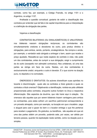 44
contrato, como faz, por exemplo, o Código Francês, no artigo 1101 e o
Argentino, no artigo 1137.
Analisada a questão conceitual, gostaria de exibir a classificação dos
contratos por entender que tal fato é de capital importância para a interpretação
e a definição da obrigação das partes.
Vejamos a classificação:
CONTRATOS BILATERAIS (OU SINALAGMÁTICOS) E UNILATERAIS:
nos bilaterais nascem obrigações recíprocas; os contratantes são
simultaneamente credores e devedores do outro, pois produz direitos e
obrigações, para ambos, sendo, portanto, sinalagmáticos. Na compra e venda,
por exemplo, o vendedor está obrigado a entregar o bem, assim que recebe o
preço ajustado. Ressalte-se que nesta espécie de contrato à vista, não pode
um dos contratantes, antes de cumprir a sua obrigação, exigir o cumprimento
da do outro (excepeito non adimpleti contractus). Nos unilaterais, só uma das
partes se obriga em face da outra. Nestes, um dos contratantes é
exclusivamente credor, enquanto o outro é devedor. É o que ocorre na doação
pura, no depósito e no comodado.
ONEROSOS E GRATUITOS: Os autores diversificam suas opiniões no
tocante à discriminação: quais são os contratos a título gratuíto e quais os
contratos a título oneroso? Objetivando a identificação, norteia-se pela utilidade
proporcionada pelos contratos, enquanto outros fundam no ônus a respectiva
diferenciação. São aspectos da doutrina, que não trarei aqui à colação. Os
onerosos são aqueles que por serem bilaterais trazem vantagens para ambos
os contraentes, pois estes sofrem um sacrifício patrimonial correspondente a
um proveito almejado, como por exemplo, na locação em que o locatário paga
o aluguel para usar e gozar do bem e o locador entrega o que lhe pertence
para receber o pagamento. Os gratuitos, ou benéficos, são aqueles em que só
uma das partes obtém um proveito, podendo este, por vezes, ser obtido por
terceira pessoa, quando há espitulação neste sentido, como na doação pura e
simples.
 