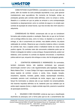 45
COMUTATIVOS E ALEATÓRIOS: o comutativo é o tipo em que uma das
partes, além de receber da outra prestação equivalente a sua, pode apreciar
imediatamente essa equivalência. No momento da formação, ambas as
prestações geradas pelo contrato estão definidas, como na compra e venda.
Aleatório é o contrato em que as partes se arriscam a uma contraprestação
inexistente ou desproporcional, como no contrato de seguro e no emptio spei:
contrato de aquisição de coisas futuras, cujo risco de elas não virem assume o
adquirente.
CONSENSUAIS OU REAIS: consensuais são os que se consideram
formados pela simples proposta e aceitação. Reais são os que só se formam
com a entrega efetiva da coisa, como no mútuo, no depósito ou no penhor. A
entrega, aí, não é cumprimento do contrato, mas detalhe anterior, da própria
celebração do contrato. Observe-se que a doutrina moderna critica o conceito
de contrato real, mas a espécie ainda é inafastável diante do nosso direito
positivo vigente. Os contratos reais são comumente unilateriais posto que se
limitam à obrigação de restituir a coisa entregue. Excepcionalmente, podem ser
bilaterais, como acontece no contrato de depósito remunerado: a importância
prática está em que, enquanto não entregue a coisa, não há obrigação gerada.
5. CONTRATOS NOMINADOS E INOMINADOS: Os nominados,
também chamados típicos, são espécies contratuais que possuem
denominação (nomem iuris) e são regulamentados pela legislação. Segundo
Maria Helena Diniz ”o nosso Código Civil rege e esquematiza dezesseis tipos
dessa espécie de contrato: compra e venda, troca, doação, locação,
empréstimo, depósito, mandato, gestão, edição, representação dramática,
sociedade, parceria rural, constituição de renda, seguro, jogo e aposta, e
fiança”.Os inominados ou atípicos são os que resultam da consensualidade,
não havendo requisitos definidos na lei, bastando para sua validade que as
partes sejam capazes (livres), o objeto contrato seja lícito, possível e suscetível
de apreciação econômica.
6. SOLENES E NÃO SOLENES: anote-se aqui que a classificação
doutrinária se preocupou com a forma pela qual se dá o consentimento das
 