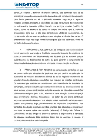46
partes.Os solenes , também chamados formais, são contratos que só se
aperfeiçoam quando o consentimento das partes está perfeitamente adequado
pela forma prescrita na lei, objetivando conceder segurança a algumas
relações jurídicas. De regra, a solenidade se exige na lavratura de documentos
ou instrumentos (contrato) público, lavrado nos serviços notariais (cartório de
notas), como na escritura de venda e compra de imóvel que é, inclusive
pressuposto para que o ato seja considerado válido.Os não-solenes, ou
consensuais, são os que se perfazem pela simples anuência das partes. O
ordenamento legal não exige forma especial para que seja celebrado, como no
contrato de transporte aéreo.
7. PRINCIPAIS E ACESSÓRIOS: os principais são os que existem
por si, exercendo sua função e finalidade independentemente da existência de
outro.Os acessórios (ou dependentes) são aqueles que só existem porque
subordinados ou dependentes de outro, ou para garantir o cumprimento de
determinada obrigação dos contratos principais, como a caução e a fiança.
8. PARITÁRIOS E POR ADESÃO: os paritários são contratos em que
as partes estão em situação de igualdade no que pertine ao princípio da
autonomia de vontade; discutem os termos do ato do negócio e livremente se
vinculam fixando cláusulas e condições que regulam as relações contratuais.
Os contratos por adesão se caracterizam pela inexistência da liberdade de
convenção, porque excluem a possibilidade de debate ou discussão sobre os
seus termos; um dos contratantes se limita a aceitar as cláusulas e condições
previamente redigidas pelo outro, aderindo a uma situação contratual que já
está previamente definida. Ressalte-se se tratar de um cliché contratual,
segundo normas de rigorosas, que alguém adere, aceitando os termos como
postos, não podendo fugir, posteriormente do respectivo cumprimento. Nos
contratos de adesão, eventuais dúvidas oriundas das cláusulas se interpretam
em favor de quem adere ao contrato (aderente). O Código de Defesa do
Consumidor, em seu artigo 54, oferece o conceito e dispõe sobre a admissão
de cláusula resolutória. São espécies deste tipo de contrato, o seguro, o
contrato de consórcio e o de transporte.
 