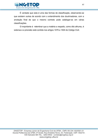47
É verdade que esta é uma das formas de classificação, observando-se
que existem outras de acordo com o entendimento dos doutrinadores, com a
anotação final de que o mesmo contrato pode catalogar-se em várias
classificações.
O importante é relembrar que a matéria a respeito, como dito alhures, é
extensa e a previsão está contida nos artigos 1079 a 1504 do Código Civil.
 