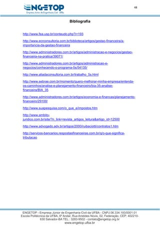 48
Bibliografia
http://www.fea.usp.br/conteudo.php?i=193
http://www.ecrconsultoria.com.br/biblioteca/artigos/gestao-financeira/a-
importancia-da-gestao-financeira
http://www.administradores.com.br/artigos/administracao-e-negocios/gestao-
financeira-na-pratica/39071/
http://www.administradores.com.br/artigos/administracao-e-
negocios/conhecendo-o-programa-5s/54135/
http://www.aliadaconsultoria.com.br/trabalho_5s.html
http://www.sebrae.com.br/momento/quero-melhorar-minha-empresa/entenda-
os-caminhos/analise-e-planejamento-financeiro/bia-35-analise-
financeira/BIA_35
http://www.administradores.com.br/artigos/economia-e-financas/planejamento-
financeiro/29100/
http://www.suapesquisa.com/o_que_e/impostos.htm
http://www.ambito-
juridico.com.br/site/?n_link=revista_artigos_leitura&artigo_id=12500
http://www.advogado.adv.br/artigos/2000/ruibaciotti/contratos1.htm
http://servicos-bancarios.respostasfinanceiras.com.br/q/o-que-significa-
tributacao
 
