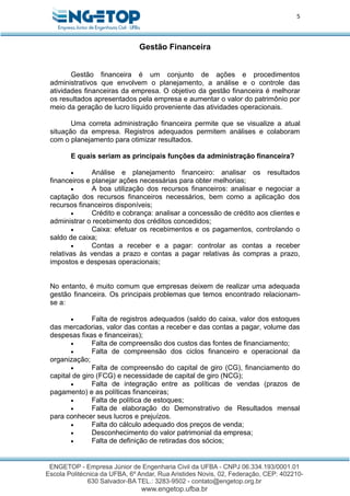5
Gestão Financeira
Gestão financeira é um conjunto de ações e procedimentos
administrativos que envolvem o planejamento, a análise e o controle das
atividades financeiras da empresa. O objetivo da gestão financeira é melhorar
os resultados apresentados pela empresa e aumentar o valor do patrimônio por
meio da geração de lucro líquido proveniente das atividades operacionais.
Uma correta administração financeira permite que se visualize a atual
situação da empresa. Registros adequados permitem análises e colaboram
com o planejamento para otimizar resultados.
E quais seriam as principais funções da administração financeira?
 Análise e planejamento financeiro: analisar os resultados
financeiros e planejar ações necessárias para obter melhorias;
 A boa utilização dos recursos financeiros: analisar e negociar a
captação dos recursos financeiros necessários, bem como a aplicação dos
recursos financeiros disponíveis;
 Crédito e cobrança: analisar a concessão de crédito aos clientes e
administrar o recebimento dos créditos concedidos;
 Caixa: efetuar os recebimentos e os pagamentos, controlando o
saldo de caixa;
 Contas a receber e a pagar: controlar as contas a receber
relativas às vendas a prazo e contas a pagar relativas às compras a prazo,
impostos e despesas operacionais;
No entanto, é muito comum que empresas deixem de realizar uma adequada
gestão financeira. Os principais problemas que temos encontrado relacionam-
se a:
 Falta de registros adequados (saldo do caixa, valor dos estoques
das mercadorias, valor das contas a receber e das contas a pagar, volume das
despesas fixas e financeiras);
 Falta de compreensão dos custos das fontes de financiamento;
 Falta de compreensão dos ciclos financeiro e operacional da
organização;
 Falta de compreensão do capital de giro (CG), financiamento do
capital de giro (FCG) e necessidade de capital de giro (NCG);
 Falta de integração entre as políticas de vendas (prazos de
pagamento) e as políticas financeiras;
 Falta de política de estoques;
 Falta de elaboração do Demonstrativo de Resultados mensal
para conhecer seus lucros e prejuízos.
 Falta do cálculo adequado dos preços de venda;
 Desconhecimento do valor patrimonial da empresa;
 Falta de definição de retiradas dos sócios;
 