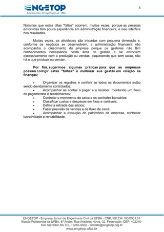 6
Notamos que estas ditas "faltas" ocorrem, muitas vezes, porque as pessoas
envolvidas têm pouca experiência em administração financeira, e isso interfere
nos resultados.
Muitas vezes, as atividades são iniciadas com pequena dimensão e,
conforme os negócios se desenvolvem, a administração financeira não
acompanha o crescimento da empresa porque os gestores não têm
conhecimentos necessários nesta área de gestão e se envolvem
excessivamente com a produção ou vendas, esquecendo que sem caixa, não
há o que produzir ou vender.
Por fim, sugerimos algumas práticas para que as empresas
possam corrigir estas "falhas" e melhorar sua gestão em relação às
finanças:
 Organizar os registros e conferir se todos os documentos estão
sendo devidamente controlados;
 Acompanhar as contas a pagar e a receber, montando um fluxo
de pagamentos e recebimentos;
 Controlar o movimento de caixa e os controles bancários;
 Classificar custos e despesas em fixos e variáveis;
 Definir a retirada dos sócios;
 Fazer previsão de vendas e de fluxo de caixa;
 Acompanhar a evolução do patrimônio da empresa, conhecer
lucratividade e rentabilidade.
 