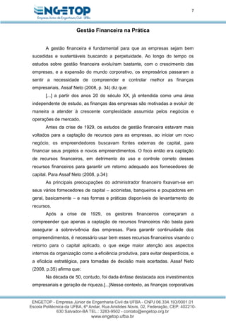 7
Gestão Financeira na Prática
A gestão financeira é fundamental para que as empresas sejam bem
sucedidas e sustentáveis buscando a perpetuidade. Ao longo do tempo os
estudos sobre gestão financeira evoluíram bastante, com o crescimento das
empresas, e a expansão do mundo corporativo, os empresários passaram a
sentir a necessidade de compreender e controlar melhor as finanças
empresariais, Assaf Neto (2008, p. 34) diz que:
[...] a partir dos anos 20 do século XX, já entendida como uma área
independente de estudo, as finanças das empresas são motivadas a evoluir de
maneira a atender à crescente complexidade assumida pelos negócios e
operações de mercado.
Antes da crise de 1929, os estudos de gestão financeira estavam mais
voltados para a captação de recursos para as empresas, ao iniciar um novo
negócio, os empreendedores buscavam fontes externas de capital, para
financiar seus projetos e novos empreendimentos. O foco então era captação
de recursos financeiros, em detrimento do uso e controle correto desses
recursos financeiros para garantir um retorno adequado aos fornecedores de
capital. Para Assaf Neto (2008, p.34):
As principais preocupações do administrador financeiro fixavam-se em
seus vários fornecedores de capital – acionistas, banqueiros e poupadores em
geral, basicamente – e nas formas e práticas disponíveis de levantamento de
recursos.
Após a crise de 1929, os gestores financeiros começaram a
compreender que apenas a captação de recursos financeiros não basta para
assegurar a sobrevivência das empresas. Para garantir continuidade dos
empreendimentos, é necessário usar bem esses recursos financeiros visando o
retorno para o capital aplicado, o que exige maior atenção aos aspectos
internos da organização como a eficiência produtiva, para evitar desperdícios, e
a eficácia estratégica, para tomadas de decisão mais acertadas. Assaf Neto
(2008, p.35) afirma que:
Na década de 50, contudo, foi dada ênfase destacada aos investimentos
empresariais e geração de riqueza.[...]Nesse contexto, as finanças corporativas
 