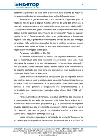 8
passaram a preocupar-se tanto com a alocação mais eficiente de recursos,
como com a seleção mais adequada de suas fontes de financiamento.
Atualmente, a gestão financeira busca resultados pragmáticos para os
negócios, retorno para o capital investido através do lucro das empresas, e
esse retorno deve remunerar adequadamente o risco assumido pelo investidor.
O vocabulário de um bom gestor financeiro, e de qualquer investidor sério deve
possuir termos essenciais como “retorno do investimento”, “custo de capital”,
“gestão de risco”. Esses termos são vitais para a gestão adequada de qualquer
negócio. Para isso, o gestor financeiro moderno precisa de uma boa formação
generalista, visão sistêmica e integrativa de todo o negócio, e estar em contato
permanente com todas as áreas da empresa, controlando e fomentando o
negócio com informações estratégicas.
Para Assaf Neto (2008, p. 33 e 34)
A crescente complexidade do mundo dos negócios determinou, ainda,
que o responsável pela área financeira desenvolvesse uma visão mais
integrativa da empresa e de seu relacionamento com o ambiente externo [...]
Nos dias atuais, a área financeira passou de uma postura mais conservadora e
de absoluta aceitação dos fatos para uma posição bem mais questionadora e
reveladora dos fenômenos financeiros.
Esses termos são fundamentais para garantir que as empresas atinjam
seu objetivo, que é o lucro e o retorno para os sócios. Toda empresa deve ser
encarada como um investimento, e os empresários como investidores, pois
somente o lucro garantirá a longevidade dos empreendimentos, e a
continuidade dos investimentos realizados pelos sócios. Hoji (2004, p.21)
afirma que:
Para a Administração Financeira, o objetivo econômico das empresas é
a maximização de seu valor de mercado, pois dessa forma estará sendo
aumentada a riqueza de seus proprietários. [...] Os proprietários de empresas
privadas esperam que seu investimento produza um retorno compatível com o
risco assumido, por meio de geração de resultados econômicos e financeiros
(lucro e caixa) adequados por longo prazo [...]
Nesse contexto, é importante a participação de um gestor financeiro, ou
ao menos que os empresários tenham uma visão financeira e econômica de
 