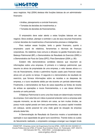 9
seus negócios. Hoji (2004) destaca três funções básicas de um administrador
financeiro:
• Análise, planejamento e controle financeiro;
• Tomadas de decisões de investimentos; e
• Tomadas de decisões de financiamentos.
O empresário deve estar atento a estas funções básicas em seu
negócio. Deve analisar, planejar e controlar o uso de seus recursos financeiros
e tomar decisões de investimentos e financiamentos precisas e inteligentes.
Para realizar essas funções, tanto o gestor financeiro, quanto o
empresário usará de relatórios, ferramentas e técnicas de finanças
corporativas. Os relatórios mais comuns e eficazes na gestão financeira são o
Balanço Patrimonial (BP), o Demonstrativo de Resultado do Exercício (DRE) e
o Demonstrativo de Fluxo de Caixa (DFC). Para Damodaran (2004, p. 80):
Existem três demonstrativos contábeis básicos que resumem as
informações sobre uma empresa. O primeiro é o balanço patrimonial, que
resume os ativos de propriedade de uma empresa, o valor desses ativos e o
mix de financiamento, dívida e patrimônio líquido usado para financiar esses
ativos em um ponto no tempo. O segundo é o demonstrativo de resultado do
exercício, que fornece informações sobre as receitas e as despesas da
empresa, e o lucro resultante obtido por ela durante um período determinado.
Finalmente, o demonstrativo de fluxo de caixa especifica as fontes de receita
de ambas as operações e novos financiamentos, e o uso desse dinheiro
durante um certo período.
O Balanço Patrimonial é como uma foto tirada em determinado momento
da empresa. Com esta foto em mãos é possível entender como a empresa está
naquele momento, se ela tem dinheiro em caixa, se tem muitas dívidas, se
possui muito capital parado em bens permanentes, se possui capital investido
em estoque, sendo possível ter uma visão geral da situação da empresa
através desta foto.
A Demonstração de Resultado do Exercício mostra a lucratividade da
operação e sua capacidade de gerar lucro econômico. Tirando todos os custos
do faturamento realizado, o empresário consegue enxergar sua margem bruta
 