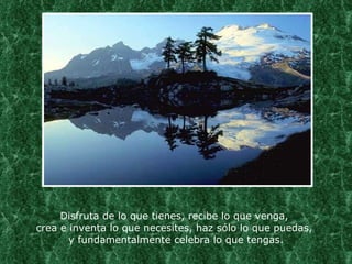 Disfruta de lo que tienes, recibe lo que venga,  crea e inventa lo que necesites, haz sólo lo que puedas,  y fundamentalmente celebra lo que tengas. 