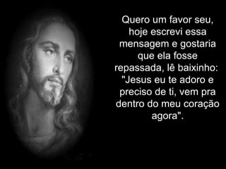 Quero um favor seu, hoje escrevi essa mensagem e gostaria que ela fosse repassada, lê baixinho:  "Jesus eu te adoro e preciso de ti, vem pra dentro do meu coração agora". 