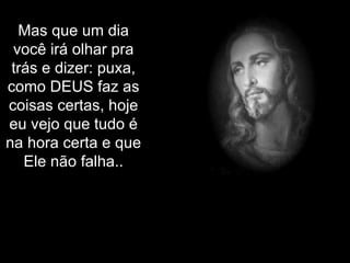 Mas que um dia você irá olhar pra trás e dizer: puxa, como DEUS faz as coisas certas, hoje eu vejo que tudo é na hora certa e que Ele não falha.. 