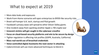 What to expect at 2019
• More data leaks and exposures
• Work-From-Home scenarios will open enterprises to BYOD-like security risks
• Brexit will hamper U.K. tech, startup and filial growth
• Facebook’s privacy woes will spread to other Silicon Valley giants
• One incident away from sparking another Apple v. FBI crypto-war
• Innocent victims will get caught in the cyberwar crossfire
• Focus on cloud-based security platforms and aim to be secure by design
• Tighter regulation is affecting risk profiles (GDPR, Australia, California)
• Mass real-world use of breached credentials
• Voice-controlled digital Assistants the next vector in attacking
• Cybercriminals will use more advanced techniques to blend in
 