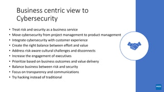 Business centric view to
Cybersecurity
• Treat risk and security as a business service
• Move cybersecurity from project management to product management
• Integrate cybersecurity with customer experience
• Create the right balance between effort and value
• Address risk-aware cultural challenges and disconnects
• Increase the engagement of executives
• Prioritize based on business outcomes and value delivery
• Balance business between risk and security
• Focus on transparency and communications
• Try hacking instead of traditional
 