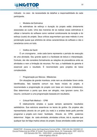 10
indicado no caso de necessidade de detalhar a responsabilidade de cada
participante.
• Modelos de Estimativa
As estimativas de esforço e duração do projeto estão diretamente
associadas ao custo. Uma das maneiras de se realizar essas estimativas é
utilizar o tamanho do software como variável condicionante da duração e do
esforço (custo) do projeto. Seus críticos argumentam que esse método é uma
ponderação quase que arbitrária de várias características do software e não o
caracteriza como um todo.
• Gráfico de Gantt
É um cronograma , onde cada barra representa o período de execução
de uma atividade. Seu grande apelo é a facilidade de leitura e interpretação.
Contudo, ele não considera formalmente as relações de precedência entre as
atividades e nem a limitação de recursos. Por isso, a habilidade do gerente é
essencial para o resultado. É recomendado para projetos de baixa
complexidade.
• Programação por Marcos - Milestones
Em situações de grande incerteza, onde nem as atividades foram ainda
identificadas, fato bastante comum nas fases iniciais do projeto, é
recomendada a programação do projeto com base em marcos (milestones).
Eles determinam o ponto que deve ser atingido, mas ignoram como. Em
resumo, conduzem a uma programação baseada em resultados.
• Critical Path Method – CPM
É relativamente simples e quase sempre apresenta resultados
satisfatórios. Sua estrutura assenta-se na teoria de grafos. Os projetos são
representados através de um grafo (ou rede) e a análise deste grafo permite
programar o projeto com maior facilidade. Através do CPM, podemos
determinar: folgas de cada atividade, atividades críticas, isto é, aquelas que
qualquer tipo de folga implica atraso do projeto. Essas atividades estão sempre
 