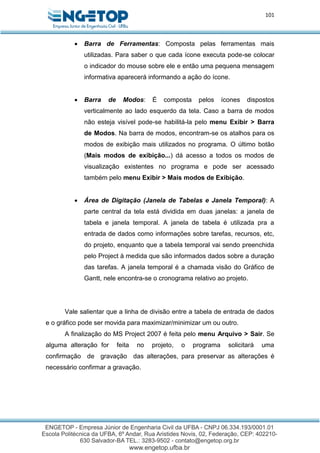 101
 Barra de Ferramentas: Composta pelas ferramentas mais
utilizadas. Para saber o que cada ícone executa pode-se colocar
o indicador do mouse sobre ele e então uma pequena mensagem
informativa aparecerá informando a ação do ícone.
 Barra de Modos: É composta pelos ícones dispostos
verticalmente ao lado esquerdo da tela. Caso a barra de modos
não esteja visível pode-se habilitá-la pelo menu Exibir > Barra
de Modos. Na barra de modos, encontram-se os atalhos para os
modos de exibição mais utilizados no programa. O último botão
(Mais modos de exibição...) dá acesso a todos os modos de
visualização existentes no programa e pode ser acessado
também pelo menu Exibir > Mais modos de Exibição.
 Área de Digitação (Janela de Tabelas e Janela Temporal): A
parte central da tela está dividida em duas janelas: a janela de
tabela e janela temporal. A janela de tabela é utilizada pra a
entrada de dados como informações sobre tarefas, recursos, etc,
do projeto, enquanto que a tabela temporal vai sendo preenchida
pelo Project à medida que são informados dados sobre a duração
das tarefas. A janela temporal é a chamada visão do Gráfico de
Gantt, nele encontra-se o cronograma relativo ao projeto.
Vale salientar que a linha de divisão entre a tabela de entrada de dados
e o gráfico pode ser movida para maximizar/minimizar um ou outro.
A finalização do MS Project 2007 é feita pelo menu Arquivo > Sair. Se
alguma alteração for feita no projeto, o programa solicitará uma
confirmação de gravação das alterações, para preservar as alterações é
necessário confirmar a gravação.
 