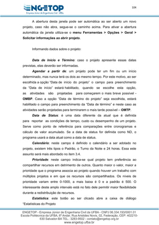 104
A abertura desta janela pode ser automática ao ser aberto um novo
projeto, caso não abra, segue-se o caminho acima. Para ativar a abertura
automática da janela utiliza-se o menu Ferramentas > Opções > Geral >
Solicitar informações ao abrir projeto.
Informando dados sobre o projeto:
Data de Início e Término: caso o projeto apresente essas datas
previstas, elas deverão ser informadas.
Agendar a partir de: um projeto pode ter um fim ou um início
determinado, mas nunca terá os dois ao mesmo tempo. Por este motivo, ao ser
escolhida a opção “Data de início do projeto” o campo para preenchimento
da “Data de início” estará habilitado, quando se escolhe esta opção,
as atividades são projetadas para começarem o mais breve possível -
OMBP. Caso a opção “Data de término do projeto” seja escolhida, estará
habilitado o campo para preenchimento da “Data de término” e neste caso as
atividades serão projetadas para terminarem o mais tarde possível – OMTP.
Data de Status: é uma data diferente da atual que é definida
para reportar as condições de tempo, custo ou desempenho de um projeto.
Serve como ponto de referência para comparações entre cronogramas e
cálculo de valor acumulado. Se a data de status for definida como ND, o
programa usará a data atual como a data de status.
Calendário: neste campo é definido o calendário a ser adotado no
projeto, existem três tipos o Padrão, o Turno da Noite e 24 horas. Essa este
assunto será mais abordado no item 3.4.
Prioridade: neste campo indica-se qual projeto tem preferência ao
compartilhar recursos em detrimento de outros. Quanto maior o valor, maior a
prioridade que o programa associa ao projeto quando houver um trabalho com
múltiplos projetos e em que os recursos são compartilhados. Os níveis de
prioridade variam entre 0-1000, a mais baixa é 0 e a padrão é 500. O
interessante deste amplo intervalo está no fato dele permitir maior flexibilidade
durante a redistribuição de recursos.
Estatística: este botão ao ser clicado abre a caixa de diálogo
“Estatísticas do Projeto
 