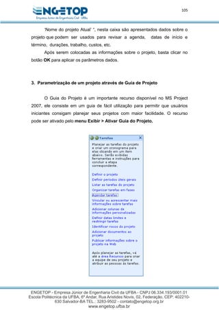 105
‘Nome do projeto Atual’ “, nesta caixa são apresentados dados sobre o
projeto que podem ser usados para revisar a agenda, datas de início e
término, durações, trabalho, custos, etc.
Após serem colocadas as informações sobre o projeto, basta clicar no
botão OK para aplicar os parâmetros dados.
3. Parametrização de um projeto através de Guia de Projeto
O Guia do Projeto é um importante recurso disponível no MS Project
2007, ele consiste em um guia de fácil utilização para permitir que usuários
iniciantes consigam planejar seus projetos com maior facilidade. O recurso
pode ser ativado pelo menu Exibir > Ativar Guia do Projeto.
 