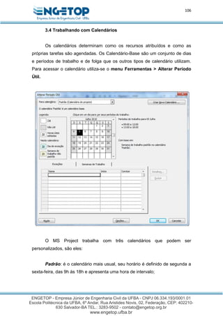 106
3.4 Trabalhando com Calendários
Os calendários determinam como os recursos atribuídos e como as
próprias tarefas são agendadas. Os Calendário-Base são um conjunto de dias
e períodos de trabalho e de folga que os outros tipos de calendário utilizam.
Para acessar o calendário utiliza-se o menu Ferramentas > Alterar Período
Útil.
O MS Project trabalha com três calendários que podem ser
personalizados, são eles:
Padrão: é o calendário mais usual, seu horário é definido de segunda a
sexta-feira, das 9h às 18h e apresenta uma hora de intervalo;
 