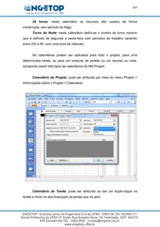 107
24 horas: neste calendário os recursos são usados de forma
ininterrupta, sem período de folga;
Turno da Noite: neste calendário defini-se o horário do turno noturno
que é definido de segunda a sexta-feira com períodos de trabalho variando
entre 23h e 8h, com uma hora de intervalo.
Os calendários podem ser aplicados para todo o projeto, para uma
determinada tarefa, ou para um conjunto de tarefas ou um recurso ou mais,
compondo assim três tipos de calendários do MS Project:
Calendário do Projeto: pode ser atribuído por meio do menu Projeto >
Informações sobre o Projeto > Calendário
Calendário da Tarefa: pode ser atribuído ao dar um duplo-clique na
tarefa e clicar na aba Avançado da janela que irá abrir.
 