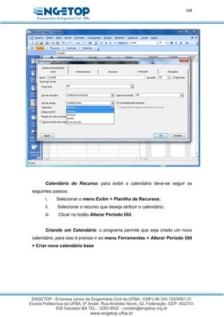 108
Calendário do Recurso: para exibir o calendário deve-se seguir os
seguintes passos:
i. Selecionar o menu Exibir > Planilha de Recursos;
ii. Selecionar o recurso que deseja atribuir o calendário;
iii. Clicar no botão Alterar Período Útil.
Criando um Calendário: o programa permite que seja criado um novo
calendário, para isso é preciso ir ao menu Ferramentas > Alterar Período Útil
> Criar novo calendário base
 