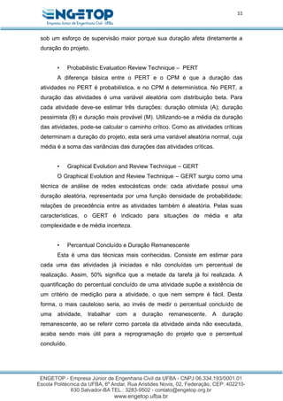 11
sob um esforço de supervisão maior porque sua duração afeta diretamente a
duração do projeto.
• Probabilistic Evaluation Review Technique – PERT
A diferença básica entre o PERT e o CPM é que a duração das
atividades no PERT é probabilística, e no CPM é determinística. No PERT, a
duração das atividades é uma variável aleatória com distribuição beta. Para
cada atividade deve-se estimar três durações: duração otimista (A); duração
pessimista (B) e duração mais provável (M). Utilizando-se a média da duração
das atividades, pode-se calcular o caminho crítico. Como as atividades críticas
determinam a duração do projeto, esta será uma variável aleatória normal, cuja
média é a soma das variâncias das durações das atividades críticas.
• Graphical Evolution and Review Technique – GERT
O Graphical Evolution and Review Technique – GERT surgiu como uma
técnica de análise de redes estocásticas onde: cada atividade possui uma
duração aleatória, representada por uma função densidade de probabilidade;
relações de precedência entre as atividades também é aleatória. Pelas suas
características, o GERT é indicado para situações de média e alta
complexidade e de média incerteza.
• Percentual Concluído e Duração Remanescente
Esta é uma das técnicas mais conhecidas. Consiste em estimar para
cada uma das atividades já iniciadas e não concluídas um percentual de
realização. Assim, 50% significa que a metade da tarefa já foi realizada. A
quantificação do percentual concluído de uma atividade supõe a existência de
um critério de medição para a atividade, o que nem sempre é fácil. Desta
forma, o mais cauteloso seria, ao invés de medir o percentual concluído de
uma atividade, trabalhar com a duração remanescente. A duração
remanescente, ao se referir como parcela da atividade ainda não executada,
acaba sendo mais útil para a reprogramação do projeto que o percentual
concluído.
 