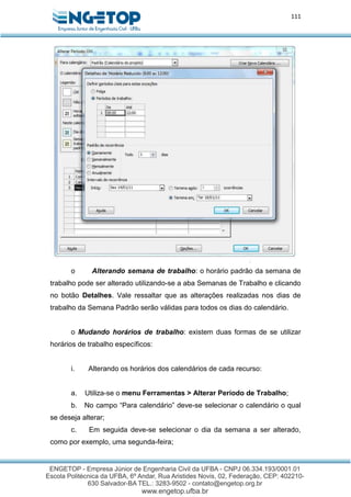 111
o Alterando semana de trabalho: o horário padrão da semana de
trabalho pode ser alterado utilizando-se a aba Semanas de Trabalho e clicando
no botão Detalhes. Vale ressaltar que as alterações realizadas nos dias de
trabalho da Semana Padrão serão válidas para todos os dias do calendário.
o Mudando horários de trabalho: existem duas formas de se utilizar
horários de trabalho específicos:
i. Alterando os horários dos calendários de cada recurso:
a. Utiliza-se o menu Ferramentas > Alterar Período de Trabalho;
b. No campo “Para calendário” deve-se selecionar o calendário o qual
se deseja alterar;
c. Em seguida deve-se selecionar o dia da semana a ser alterado,
como por exemplo, uma segunda-feira;
 