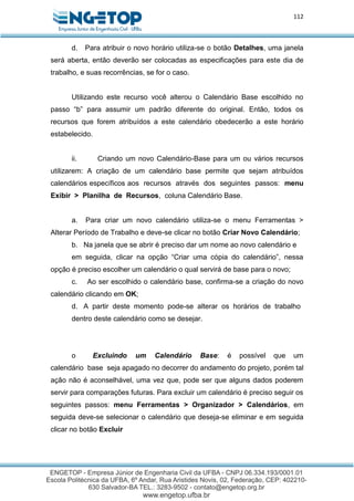 112
d. Para atribuir o novo horário utiliza-se o botão Detalhes, uma janela
será aberta, então deverão ser colocadas as especificações para este dia de
trabalho, e suas recorrências, se for o caso.
Utilizando este recurso você alterou o Calendário Base escolhido no
passo “b” para assumir um padrão diferente do original. Então, todos os
recursos que forem atribuídos a este calendário obedecerão a este horário
estabelecido.
ii. Criando um novo Calendário-Base para um ou vários recursos
utilizarem: A criação de um calendário base permite que sejam atribuídos
calendários específicos aos recursos através dos seguintes passos: menu
Exibir > Planilha de Recursos, coluna Calendário Base.
a. Para criar um novo calendário utiliza-se o menu Ferramentas >
Alterar Período de Trabalho e deve-se clicar no botão Criar Novo Calendário;
b. Na janela que se abrir é preciso dar um nome ao novo calendário e
em seguida, clicar na opção “Criar uma cópia do calendário”, nessa
opção é preciso escolher um calendário o qual servirá de base para o novo;
c. Ao ser escolhido o calendário base, confirma-se a criação do novo
calendário clicando em OK;
d. A partir deste momento pode-se alterar os horários de trabalho
dentro deste calendário como se desejar.
o Excluindo um Calendário Base: é possível que um
calendário base seja apagado no decorrer do andamento do projeto, porém tal
ação não é aconselhável, uma vez que, pode ser que alguns dados poderem
servir para comparações futuras. Para excluir um calendário é preciso seguir os
seguintes passos: menu Ferramentas > Organizador > Calendários, em
seguida deve-se selecionar o calendário que deseja-se eliminar e em seguida
clicar no botão Excluir
 