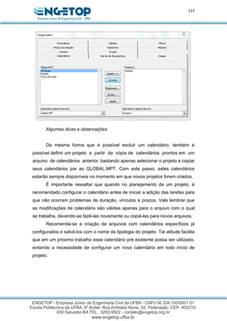 113
Algumas dicas e observações:
Da mesma forma que é possível excluir um calendário, também é
possível definir um projeto a partir da cópia de calendários prontos em um
arquivo de calendários anterior, bastando apenas selecionar o projeto e copiar
seus calendários par ao GLOBAL.MPT. Com este passo, estes calendários
estarão sempre disponíveis no momento em que novos projetos forem criados.
É importante ressaltar que quando no planejamento de um projeto, é
recomendado configurar o calendário antes de iniciar a adição das tarefas para
que não ocorram problemas de duração, vínculos e prazos. Vale lembrar que
as modificações de calendário são válidas apenas para o arquivo com o qual
se trabalha, devendo-se fazê-las novamente ou copiá-las para novos arquivos.
Recomenda-se a criação de arquivos com calendários específicos já
configurados e salvá-los com o nome da tipologia do projeto. Tal atitude facilita
que em um próximo trabalho esse calendário pré existente possa ser utilizado,
evitando a necessidade de configurar um novo calendário em todo início de
projeto.
 