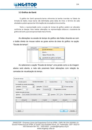 114
3.3 Gráfico de Gantt
As alterações na escala de tempo do gráfico são feitas clicando-se com
o botão direito do mouse sobre as guias acima da área do gráfico na opção
“Escala de tempo”.
Ao selecionar a opção “Escala de tempo” uma janela como a da imagem
abaixo será aberta, e nela são possíveis fazer alterações com relação às
camadas de visualização do tempo.
 