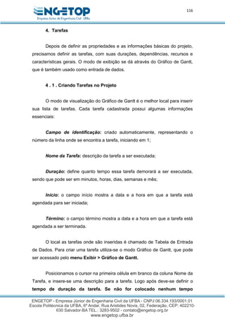 116
4. Tarefas
Depois de definir as propriedades e as informações básicas do projeto,
precisamos definir as tarefas, com suas durações, dependências, recursos e
características gerais. O modo de exibição se dá através do Gráfico de Gantt,
que é também usado como entrada de dados.
4 . 1 . Criando Tarefas no Projeto
O modo de visualização do Gráfico de Gantt é o melhor local para inserir
sua lista de tarefas. Cada tarefa cadastrada possui algumas informações
essenciais:
Campo de identificação: criado automaticamente, representando o
número da linha onde se encontra a tarefa, iniciando em 1;
Nome da Tarefa: descrição da tarefa a ser executada;
Duração: define quanto tempo essa tarefa demorará a ser executada,
sendo que pode ser em minutos, horas, dias, semanas e mês;
Início: o campo início mostra a data e a hora em que a tarefa está
agendada para ser iniciada;
Término: o campo término mostra a data e a hora em que a tarefa está
agendada a ser terminada.
O local as tarefas onde são inseridas é chamado de Tabela de Entrada
de Dados. Para criar uma tarefa utiliza-se o modo Gráfico de Gantt, que pode
ser acessado pelo menu Exibir > Gráfico de Gantt.
Posicionamos o cursor na primeira célula em branco da coluna Nome da
Tarefa, e insere-se uma descrição para a tarefa. Logo após deve-se definir o
tempo de duração da tarefa. Se não for colocado nenhum tempo
 