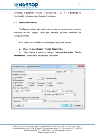 117
específico, o programa assume a duração de 1 Dia ? . A presença da
interrogação indica que essa duração é estimada.
4 . 2 . Tarefas recorrentes
Tarefas recorrentes são tarefas que acontecem regularmente durante a
execução de um projeto, como por exemplo, reuniões semanais de
acompanhamento.
Para Inserir uma tarefa Recorrente siga os seguintes passos:
a. Clique no menu Inserir > Tarefa Recorrente... ;
b. Será aberta a caixa de diálogo “Informações sobre Tarefas
Recorrentes”, preencha as informações solicitadas
 