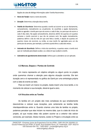 118
4.3 Marcos, Etapas e Pontos de Controle
Um marco representa um objetivo atingido ou algum ponto no projeto
onde queremos chamar a atenção para alguma situação ocorrida. Ele tem
duração zero e é representado no gráfico de Gantt por uma simbologia própria
com a data do evento ao lado.
Para se inserir um marco no projeto, basta inserir uma nova tarefa, e no
momento de colocar a sua duração, deixá-la igual a zero.
4.4 Vínculos entre as Tarefas
As tarefas em um projeto são mais complexas do que simplesmente
descrevê-las e colocar suas durações, pois certamente as tarefas terão
interdependências entre si. Quando criamos uma lista de tarefas no projeto,
podemos perceber que elas iniciam na mesma data, que é a data de início do
projeto, só que muitas delas não podem ocorrer se a anterior não estiver
concluída, por exemplo. Desta maneira, existe no Project a vinculação entre as
 