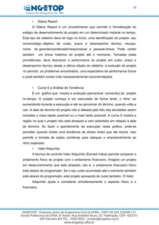 12
• Status Report
O Status Report é um procedimento que permite a formalização do
estágio de desenvolvimento do projeto em um determinado instante no tempo.
Este tipo de relatório deve ter logo no início, uma identificação do projeto: seu
nome/código, objetivo de custo, prazo e desempenho técnico, escopo,
nome do gerente/coordenador/responsável e pessoal-chave. Pode conter
também um breve histórico do projeto até o momento. Tomadas estas
providências, deve descrever a performance do projeto em custo, prazo e
desempenho técnico desde a última edição do relatório: a evolução do projeto
no período, os problemas encontrados, uma expectativa de performance futura
e pode também conter (não necessariamente) recomendações.
• Curva S e Análise de Tendência
É um gráfico que mostra a evolução (percentual concluído) do projeto
no tempo. O projeto começa a ser executado de forma lenta, o ritmo vai
aumentando durante a execução e até se aproximar do término, quando volta a
cair. A data de término do projeto não é afetada pelo fato das atividades serem
iniciadas o mais rápido possível ou o mais tarde possível. A curva S mostra a
região na qual o projeto não está atrasado e nem adiantado em relação à data
de término. Ao fazer o apontamento da execução neste gráfico, pode-se
perceber quando existe uma tendência de atraso antes que ela ocorra. Isso
permite a tomada de ações corretivas para adequar o empreendimento ao
ritmo esperado.
• Valor Adquirido
A técnica de controle Valor Adquirido (Earned Value) permite comparar o
andamento físico do projeto com o andamento financeiro. Imagine um projeto
em desenvolvimento que está atrasado, isto é, o andamento financeiro físico
está abaixo do programado. Se o seu custo acumulado até o momento também
está abaixo do programado, este projeto apresenta de custo também. O Valor
Adquirido ajuda a considerar simultaneamente o aspecto físico e o
financeiro.
 