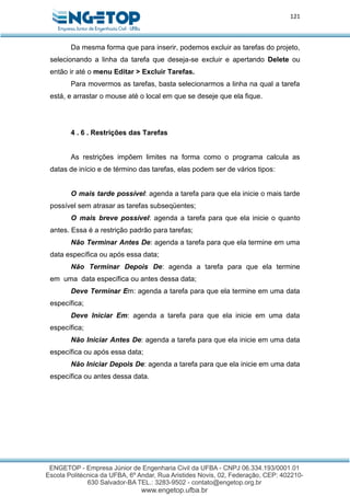 121
Da mesma forma que para inserir, podemos excluir as tarefas do projeto,
selecionando a linha da tarefa que deseja-se excluir e apertando Delete ou
então ir até o menu Editar > Excluir Tarefas.
Para movermos as tarefas, basta selecionarmos a linha na qual a tarefa
está, e arrastar o mouse até o local em que se deseje que ela fique.
4 . 6 . Restrições das Tarefas
As restrições impõem limites na forma como o programa calcula as
datas de início e de término das tarefas, elas podem ser de vários tipos:
O mais tarde possível: agenda a tarefa para que ela inicie o mais tarde
possível sem atrasar as tarefas subseqüentes;
O mais breve possível: agenda a tarefa para que ela inicie o quanto
antes. Essa é a restrição padrão para tarefas;
Não Terminar Antes De: agenda a tarefa para que ela termine em uma
data específica ou após essa data;
Não Terminar Depois De: agenda a tarefa para que ela termine
em uma data específica ou antes dessa data;
Deve Terminar Em: agenda a tarefa para que ela termine em uma data
específica;
Deve Iniciar Em: agenda a tarefa para que ela inicie em uma data
específica;
Não Iniciar Antes De: agenda a tarefa para que ela inicie em uma data
específica ou após essa data;
Não Iniciar Depois De: agenda a tarefa para que ela inicie em uma data
específica ou antes dessa data.
 