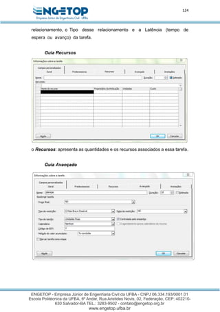 124
relacionamento, o Tipo desse relacionamento e a Latência (tempo de
espera ou avanço) da tarefa.
Guia Recursos
o Recursos: apresenta as quantidades e os recursos associados a essa tarefa.
Guia Avançado
 