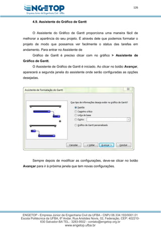 126
4.9. Assistente do Gráfico de Gantt
O Assistente do Gráfico de Gantt proporciona uma maneira fácil de
melhorar a aparência do seu projeto. É através dele que podemos formatar o
projeto de modo que possamos ver facilmente o status das tarefas em
andamento. Para entrar no Assistente de
Gráfico de Gantt é preciso clicar com no gráfico > Assistente de
Gráfico de Gantt.
O Assistente de Gráfico de Gantt é iniciado. Ao clicar no botão Avançar,
aparecerá a segunda janela do assistente onde serão configuradas as opções
desejadas.
Sempre depois de modificar as configurações, deve-se clicar no botão
Avançar para ir à próxima janela que tem novas configurações.
 