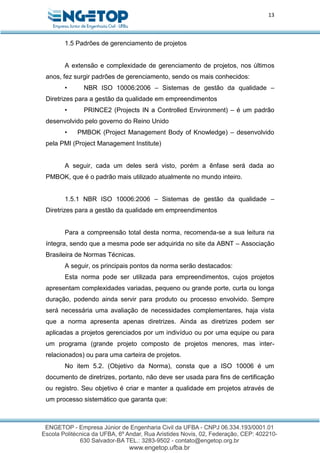13
1.5 Padrões de gerenciamento de projetos
A extensão e complexidade de gerenciamento de projetos, nos últimos
anos, fez surgir padrões de gerenciamento, sendo os mais conhecidos:
• NBR ISO 10006:2006 – Sistemas de gestão da qualidade –
Diretrizes para a gestão da qualidade em empreendimentos
• PRINCE2 (Projects IN a Controlled Environment) – é um padrão
desenvolvido pelo governo do Reino Unido
• PMBOK (Project Management Body of Knowledge) – desenvolvido
pela PMI (Project Management Institute)
A seguir, cada um deles será visto, porém a ênfase será dada ao
PMBOK, que é o padrão mais utilizado atualmente no mundo inteiro.
1.5.1 NBR ISO 10006:2006 – Sistemas de gestão da qualidade –
Diretrizes para a gestão da qualidade em empreendimentos
Para a compreensão total desta norma, recomenda-se a sua leitura na
íntegra, sendo que a mesma pode ser adquirida no site da ABNT – Associação
Brasileira de Normas Técnicas.
A seguir, os principais pontos da norma serão destacados:
Esta norma pode ser utilizada para empreendimentos, cujos projetos
apresentam complexidades variadas, pequeno ou grande porte, curta ou longa
duração, podendo ainda servir para produto ou processo envolvido. Sempre
será necessária uma avaliação de necessidades complementares, haja vista
que a norma apresenta apenas diretrizes. Ainda as diretrizes podem ser
aplicadas a projetos gerenciados por um indivíduo ou por uma equipe ou para
um programa (grande projeto composto de projetos menores, mas inter-
relacionados) ou para uma carteira de projetos.
No item 5.2. (Objetivo da Norma), consta que a ISO 10006 é um
documento de diretrizes, portanto, não deve ser usada para fins de certificação
ou registro. Seu objetivo é criar e manter a qualidade em projetos através de
um processo sistemático que garanta que:
 