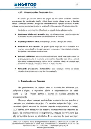 130
4.10.1 Ultrapassando o Caminho Crítico
5. Trabalhando com Recursos
No gerenciamento de projetos, além do controle das atividades que
compõem o projeto, é importante definir a responsabilidade de cada
tarefa. O MS Project permite o controle de recursos utilizados no
empreendimento.
Recursos são as pessoas, suprimentos e equipamentos que permitem a
realização das atividades do projeto. Em versões antigas do Project, eram
permitidos apenas recursos de trabalho: pessoas e equipamentos. A versão
2007 permite, além de recursos de trabalho, recursos materiais e recursos de
custos. Os recursos materiais são suprimentos, estoques ou outros itens que
são consumidos durante as atividades. E os recursos de custo permitem
 