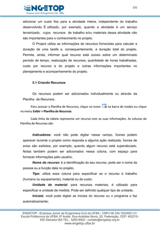 131
adicionar um custo fixo para a atividade inteira, independente do trabalho
desenvolvido. É utilizado, por exemplo, quando a atividade é um serviço
terceirizado, cujos recursos de trabalho e/ou materiais dessa atividade não
são importantes para o conhecimento no projeto.
O Project utiliza as informações de recursos fornecidas para calcular a
duração de uma tarefa e, consequentemente, a duração total do projeto.
Permite, ainda, informar qual recurso está ocioso sobre um determinado
período de tempo, realocação de recursos, quantidade de horas trabalhadas,
custo por recurso e do projeto e outras informações importantes no
planejamento e acompanhamento do projeto.
5.1 Criando Recursos
Os recursos podem ser adicionados individualmente ou através da
Planilha de Recursos.
Indicadores: você não pode digitar nesse campo. Ícones podem
aparecer durante o projeto como resposta a alguma ação realizada. Ícones de
aviso são exibidos, por exemplo, quando algum recurso está superalocado.
Notas também podem ser adicionados nessa coluna, com espaço para
fornecer informações pelo usuário;
Nome do recurso: é a identificação do seu recurso, pode ser o nome da
pessoa ou a função dela no projeto;
Tipo: utilize essa coluna para especificar se o recurso é trabalho
(humano ou equipamento), material ou de custo;
Unidade do material: para recursos materiais, é utilizado para
especificar a unidade de medida. Pode ser definido qualquer tipo de unidade;
Iniciais: você pode digitar as iniciais do recurso ou o programa o faz
automaticamente;
 