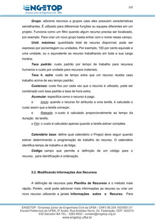132
Grupo: adicione recursos a grupos caso eles possuem características
semelhantes. É utilizado para diferenciar funções ou equipes diferentes em um
projeto. Funciona como um filtro quando algum recurso precisa ser localizado,
por exemplo. Para criar um novo grupo basta entrar com o nome nesse campo;
Unid. máximas: quantidade total de recurso disponível, pode ser
expresso por porcentagem ou unidades. Por exemplo, 100 por cento equivale a
uma unidade, ou o equivalente ao recurso trabalhando em toda a sua carga
horária;
Taxa padrão: custo padrão por tempo de trabalho para recursos
humanos e custo por unidade para recursos materiais;
Taxa h. extra: custo de tempo extra que um recurso recebe caso
trabalho acima de seu tempo padrão;
Custo/uso: custo fixo por cada vez que o recurso é utilizado, pode ser
combinado com taxa padrão e taxa de hora extra;
Acumular: especifica como o recurso é pago.
o Início: quando o recurso for atribuído a uma tarefa, é calculado o
custo assim que a tarefa começar;
o Rateado: o custo é calculado proporcionalmente ao tempo da
duração da tarefa;
o Fim: o custo é calculado apenas quando a tarefa estiver completa.
Calendário base: define qual calendário o Project deve seguir quando
estiver determinando a programação de trabalho do recurso. O calendário
identifica tempo de trabalho e de folga;
Código: campo que permite a definição de um código para o
recurso, para identificação e ordenação.
5.2. Modificando Informações dos Recursos
A definição de recursos pela Planilha de Recursos é o método mais
rápido. Porém, você pode adicionar mais informações ao recurso ou criar um
novo recurso utilizando a janela Informações sobre o Recurso. Para
 