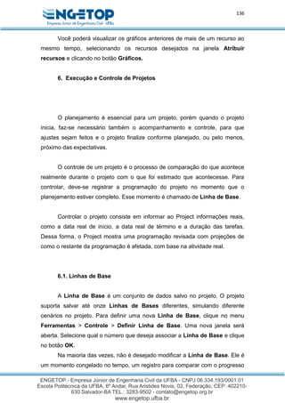 136
Você poderá visualizar os gráficos anteriores de mais de um recurso ao
mesmo tempo, selecionando os recursos desejados na janela Atribuir
recursos e clicando no botão Gráficos.
6. Execução e Controle de Projetos
O planejamento é essencial para um projeto, porém quando o projeto
inicia, faz-se necessário também o acompanhamento e controle, para que
ajustes sejam feitos e o projeto finalize conforme planejado, ou pelo menos,
próximo das expectativas.
O controle de um projeto é o processo de comparação do que acontece
realmente durante o projeto com o que foi estimado que acontecesse. Para
controlar, deve-se registrar a programação do projeto no momento que o
planejamento estiver completo. Esse momento é chamado de Linha de Base.
Controlar o projeto consiste em informar ao Project informações reais,
como a data real de início, a data real de término e a duração das tarefas.
Dessa forma, o Project mostra uma programação revisada com projeções de
como o restante da programação é afetada, com base na atividade real.
6.1. Linhas de Base
A Linha de Base é um conjunto de dados salvo no projeto. O projeto
suporta salvar até onze Linhas de Bases diferentes, simulando diferente
cenários no projeto. Para definir uma nova Linha de Base, clique no menu
Ferramentas > Controle > Definir Linha de Base. Uma nova janela será
aberta. Selecione qual o número que deseja associar a Linha de Base e clique
no botão OK.
Na maioria das vezes, não é desejado modificar a Linha de Base. Ele é
um momento congelado no tempo, um registro para comparar com o progresso
 
