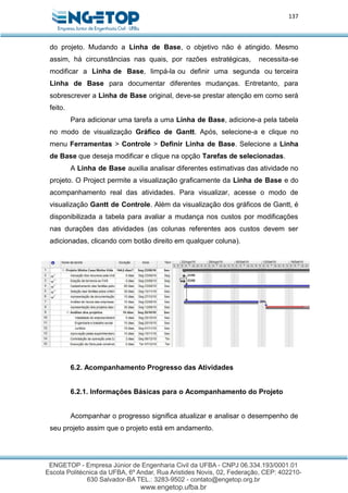 137
do projeto. Mudando a Linha de Base, o objetivo não é atingido. Mesmo
assim, há circunstâncias nas quais, por razões estratégicas, necessita-se
modificar a Linha de Base, limpá-la ou definir uma segunda ou terceira
Linha de Base para documentar diferentes mudanças. Entretanto, para
sobrescrever a Linha de Base original, deve-se prestar atenção em como será
feito.
Para adicionar uma tarefa a uma Linha de Base, adicione-a pela tabela
no modo de visualização Gráfico de Gantt. Após, selecione-a e clique no
menu Ferramentas > Controle > Definir Linha de Base. Selecione a Linha
de Base que deseja modificar e clique na opção Tarefas de selecionadas.
A Linha de Base auxilia analisar diferentes estimativas das atividade no
projeto. O Project permite a visualização graficamente da Linha de Base e do
acompanhamento real das atividades. Para visualizar, acesse o modo de
visualização Gantt de Controle. Além da visualização dos gráficos de Gantt, é
disponibilizada a tabela para avaliar a mudança nos custos por modificações
nas durações das atividades (as colunas referentes aos custos devem ser
adicionadas, clicando com botão direito em qualquer coluna).
6.2. Acompanhamento Progresso das Atividades
6.2.1. Informações Básicas para o Acompanhamento do Projeto
Acompanhar o progresso significa atualizar e analisar o desempenho de
seu projeto assim que o projeto está em andamento.
 