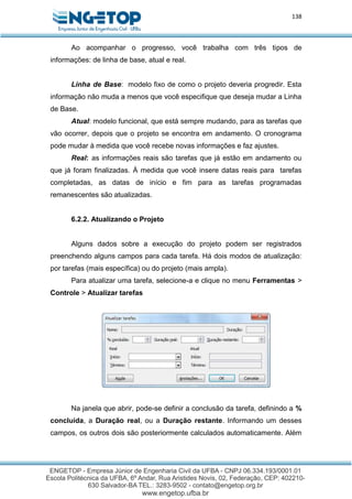 138
Ao acompanhar o progresso, você trabalha com três tipos de
informações: de linha de base, atual e real.
Linha de Base: modelo fixo de como o projeto deveria progredir. Esta
informação não muda a menos que você especifique que deseja mudar a Linha
de Base.
Atual: modelo funcional, que está sempre mudando, para as tarefas que
vão ocorrer, depois que o projeto se encontra em andamento. O cronograma
pode mudar à medida que você recebe novas informações e faz ajustes.
Real: as informações reais são tarefas que já estão em andamento ou
que já foram finalizadas. À medida que você insere datas reais para tarefas
completadas, as datas de início e fim para as tarefas programadas
remanescentes são atualizadas.
6.2.2. Atualizando o Projeto
Alguns dados sobre a execução do projeto podem ser registrados
preenchendo alguns campos para cada tarefa. Há dois modos de atualização:
por tarefas (mais específica) ou do projeto (mais ampla).
Para atualizar uma tarefa, selecione-a e clique no menu Ferramentas >
Controle > Atualizar tarefas
Na janela que abrir, pode-se definir a conclusão da tarefa, definindo a %
concluída, a Duração real, ou a Duração restante. Informando um desses
campos, os outros dois são posteriormente calculados automaticamente. Além
 