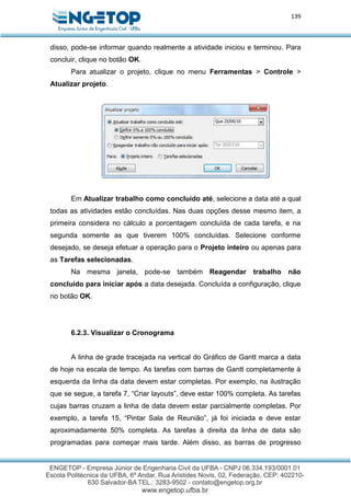 139
disso, pode-se informar quando realmente a atividade iniciou e terminou. Para
concluir, clique no botão OK.
Para atualizar o projeto, clique no menu Ferramentas > Controle >
Atualizar projeto.
Em Atualizar trabalho como concluído até, selecione a data até a qual
todas as atividades estão concluídas. Nas duas opções desse mesmo item, a
primeira considera no cálculo a porcentagem concluída de cada tarefa, e na
segunda somente as que tiverem 100% concluídas. Selecione conforme
desejado, se deseja efetuar a operação para o Projeto inteiro ou apenas para
as Tarefas selecionadas.
Na mesma janela, pode-se também Reagendar trabalho não
concluído para iniciar após a data desejada. Concluída a configuração, clique
no botão OK.
6.2.3. Visualizar o Cronograma
A linha de grade tracejada na vertical do Gráfico de Gantt marca a data
de hoje na escala de tempo. As tarefas com barras de Gantt completamente à
esquerda da linha da data devem estar completas. Por exemplo, na ilustração
que se segue, a tarefa 7, “Criar layouts”, deve estar 100% completa. As tarefas
cujas barras cruzam a linha de data devem estar parcialmente completas. Por
exemplo, a tarefa 15, “Pintar Sala de Reunião”, já foi iniciada e deve estar
aproximadamente 50% completa. As tarefas à direita da linha de data são
programadas para começar mais tarde. Além disso, as barras de progresso
 