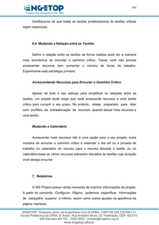 142
Certifique-se de que todas as tarefas predecessoras às tarefas críticas
sejam essenciais.
6.4. Mudando a Relação entre as Tarefas
Definir a relação entre as tarefas de forma realista pode ser a maneira
mais econômica de encurtar o caminho crítico. Talvez você não precise
acrescentar recursos nem aumentar o número de horas de trabalho.
Experimente esta estratégia primeiro.
Acrescentando Recursos para Encurtar o Caminho Crítico
Apesar de todo o seu esforço para simplificar as relações entre as
tarefas, um projeto pode exigir que você acrescente recursos a uma tarefa
crítica para cumprir o seu prazo. No entanto, esteja preparado para lidar
com conflitos de sobrealocação de recursos quando alocar mais recursos a
uma tarefa.
Mudando o Calendário
Acrescentar mais recursos não é uma opção para o seu projeto, outra
maneira de encurtar o caminho crítico é estender o dia útil ou a jornada de
trabalho no calendário do recurso para o recurso alocado à tarefa, ou no
calendário-base se vários recursos estiverem alocados às tarefas cuja duração
você deseja encurtar.
7. Relatórios
O MS Project possui várias maneiras de imprimir informações de projeto.
A partir do comando Configurar Página, podemos especificar informações
de cabeçalho superior e inferior, assim como outros ajustes na aparência da
página impressa.
 