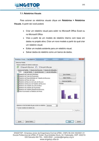 143
7.1. Relatórios Visuais
Para acionar os relatórios visuais clique em Relatórios > Relatórios
Visuais. A partir daí você poderá:
 Criar um relatório visual para exibir no Microsoft Office Excel ou
no Microsoft Office
 Visio a partir de um modelo de relatório interno com base em
dados no projeto ativo; Criar um novo modelo a partir do qual criar
um relatório visual;
 Editar um modelo existente para um relatório visual;
 Salvar dados do relatório como um banco de dados.
 