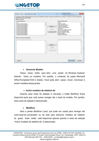 145
 Gerenciar Modelo
Clique nesse botão para abrir uma janela do Windows Explorer
listando todos os modelos. Por padrão, o conteúdo da pasta Microsoft
OfficeTemplates1033 é listado. Você pode abrir, copiar, mover, renomear e
excluir modelos dessa janela.
 Incluir modelos de relatório de
Quando essa caixa de seleção é marcada, o botão Modificar ficará
disponível para que você possa navegar até o local do modelo. Por padrão,
essa caixa de seleção é desmarcada.
 Modificar
Abre a janela Modificar Local, que pode ser usada para navegar até
outro local do computador ou da rede para adicionar modelos de relatório
às guias. Esse botão está disponível apenas quando a caixa de seleção
“Incluir modelos de relatório de” é selecionada.
 